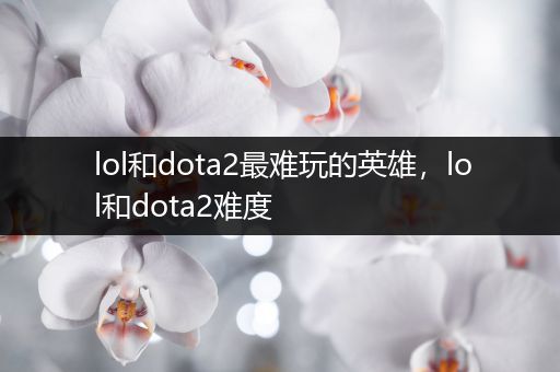 lol和dota2最难玩的英雄，lol和dota2难度
