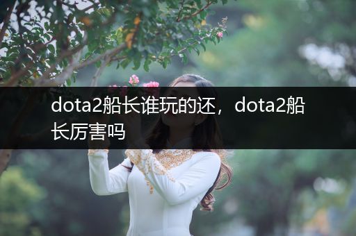 dota2船长谁玩的还，dota2船长厉害吗