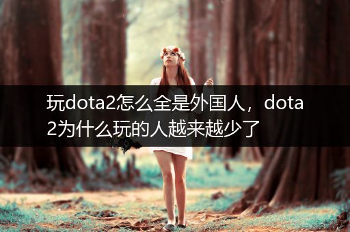 玩dota2怎么全是外国人，dota2为什么玩的人越来越少了