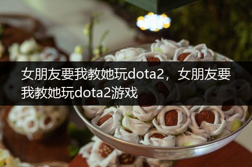 女朋友要我教她玩dota2，女朋友要我教她玩dota2游戏