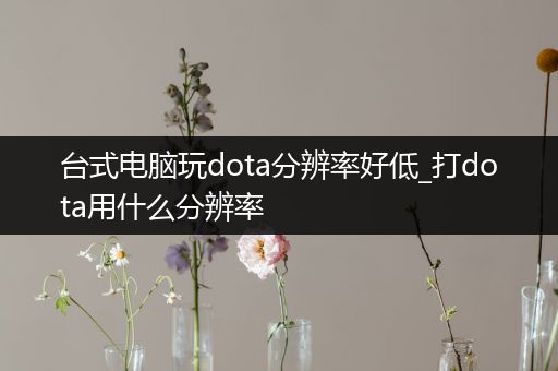 台式电脑玩dota分辨率好低_打dota用什么分辨率