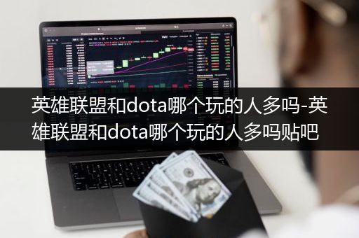 英雄联盟和dota哪个玩的人多吗-英雄联盟和dota哪个玩的人多吗贴吧