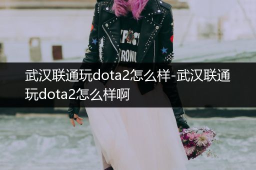 武汉联通玩dota2怎么样-武汉联通玩dota2怎么样啊