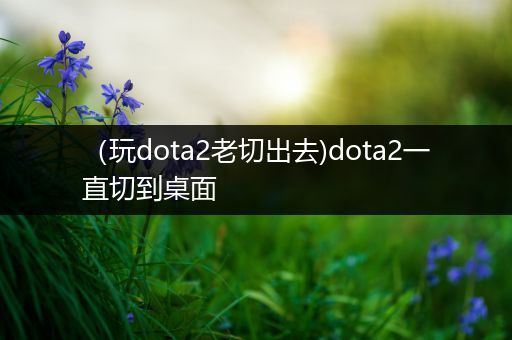 （玩dota2老切出去)dota2一直切到桌面