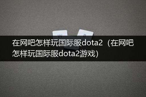 在网吧怎样玩国际服dota2（在网吧怎样玩国际服dota2游戏）