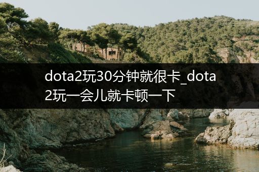 dota2玩30分钟就很卡_dota2玩一会儿就卡顿一下