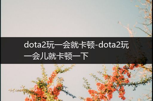 dota2玩一会就卡顿-dota2玩一会儿就卡顿一下