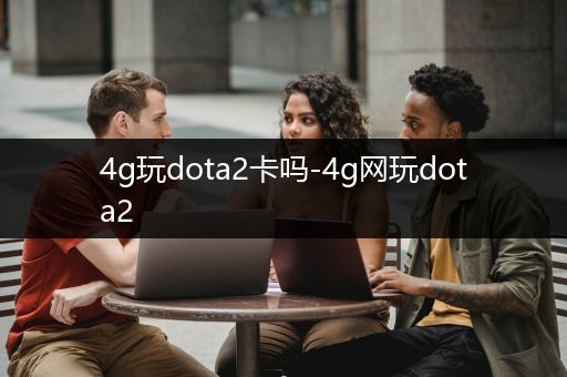 4g玩dota2卡吗-4g网玩dota2