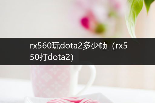 rx560玩dota2多少帧（rx550打dota2）