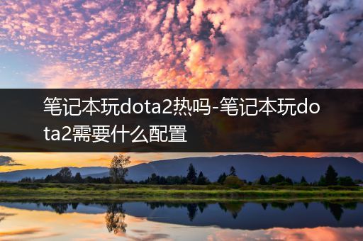 笔记本玩dota2热吗-笔记本玩dota2需要什么配置