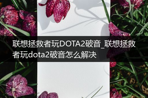 联想拯救者玩DOTA2破音_联想拯救者玩dota2破音怎么解决