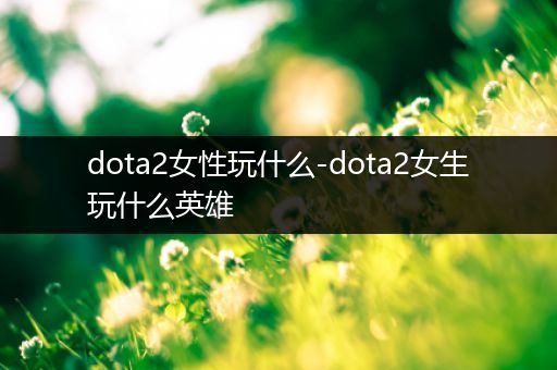 dota2女性玩什么-dota2女生玩什么英雄