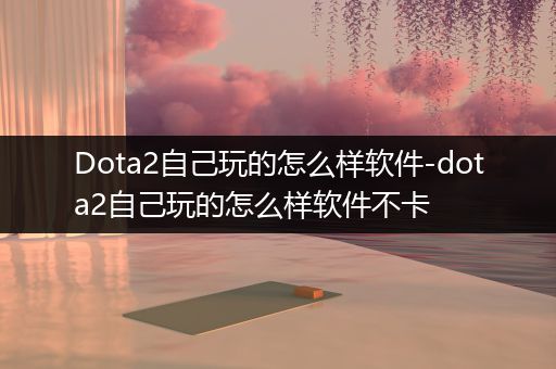 Dota2自己玩的怎么样软件-dota2自己玩的怎么样软件不卡