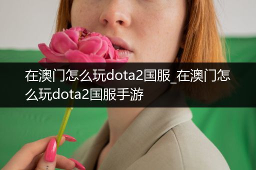 在澳门怎么玩dota2国服_在澳门怎么玩dota2国服手游
