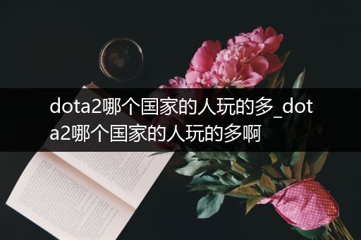 dota2哪个国家的人玩的多_dota2哪个国家的人玩的多啊