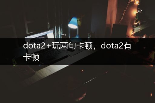 dota2+玩两句卡顿，dota2有卡顿