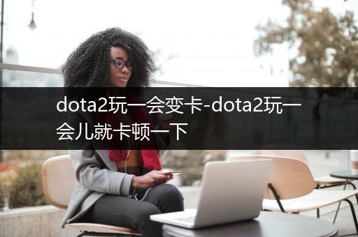 dota2玩一会变卡-dota2玩一会儿就卡顿一下