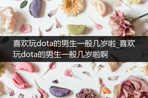 喜欢玩dota的男生一般几岁啦_喜欢玩dota的男生一般几岁啦啊