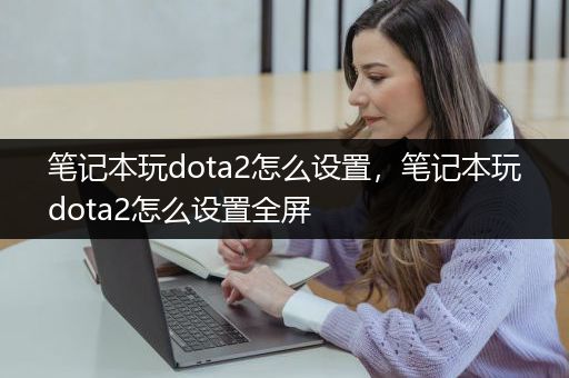 笔记本玩dota2怎么设置，笔记本玩dota2怎么设置全屏