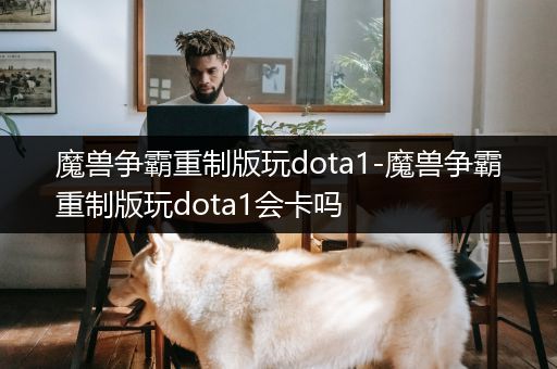 魔兽争霸重制版玩dota1-魔兽争霸重制版玩dota1会卡吗