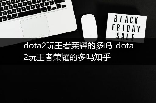 dota2玩王者荣耀的多吗-dota2玩王者荣耀的多吗知乎