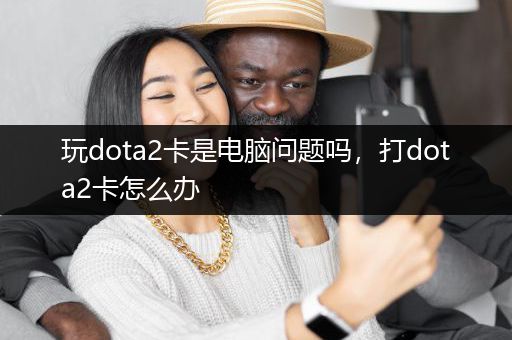 玩dota2卡是电脑问题吗，打dota2卡怎么办