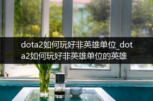 dota2如何玩好非英雄单位_dota2如何玩好非英雄单位的英雄