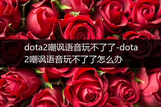dota2嘲讽语音玩不了了-dota2嘲讽语音玩不了了怎么办