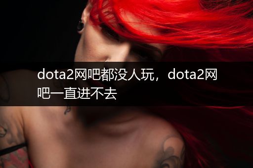 dota2网吧都没人玩，dota2网吧一直进不去