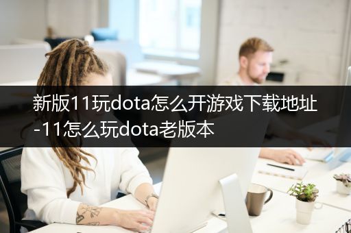 新版11玩dota怎么开游戏下载地址-11怎么玩dota老版本