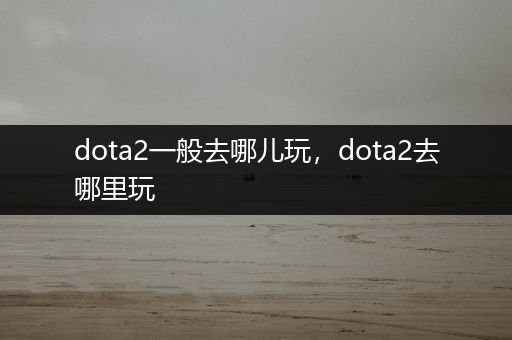 dota2一般去哪儿玩，dota2去哪里玩