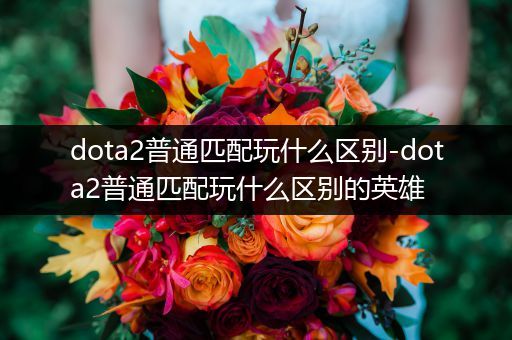 dota2普通匹配玩什么区别-dota2普通匹配玩什么区别的英雄