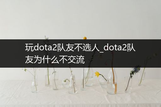 玩dota2队友不选人_dota2队友为什么不交流