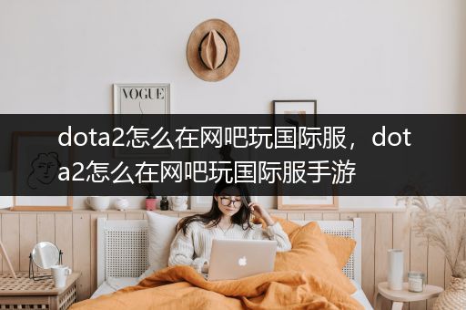 dota2怎么在网吧玩国际服，dota2怎么在网吧玩国际服手游