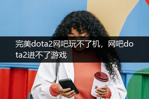 完美dota2网吧玩不了机，网吧dota2进不了游戏