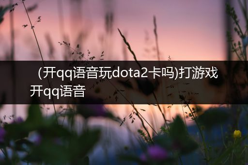 （开qq语音玩dota2卡吗)打游戏开qq语音