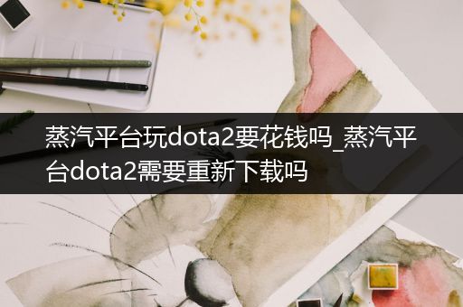 蒸汽平台玩dota2要花钱吗_蒸汽平台dota2需要重新下载吗