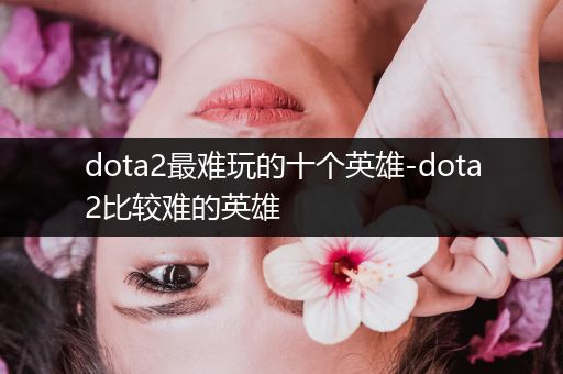 dota2最难玩的十个英雄-dota2比较难的英雄