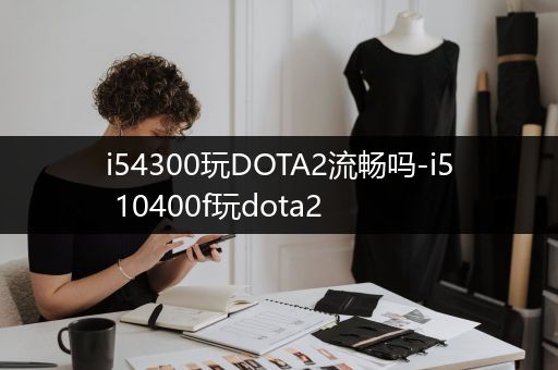 i54300玩DOTA2流畅吗-i5 10400f玩dota2