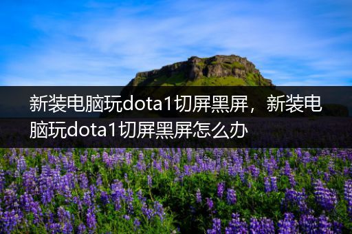 新装电脑玩dota1切屏黑屏，新装电脑玩dota1切屏黑屏怎么办