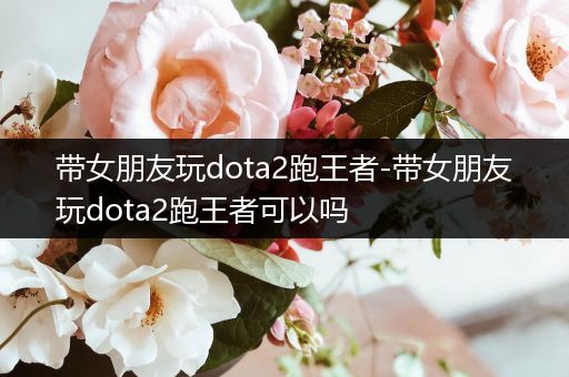 带女朋友玩dota2跑王者-带女朋友玩dota2跑王者可以吗