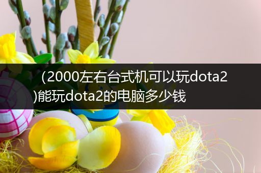 （2000左右台式机可以玩dota2)能玩dota2的电脑多少钱