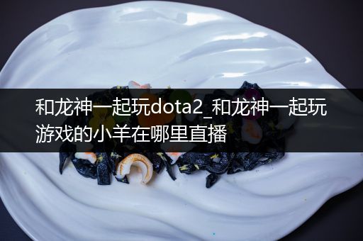 和龙神一起玩dota2_和龙神一起玩游戏的小羊在哪里直播