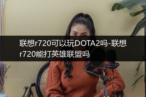 联想r720可以玩DOTA2吗-联想r720能打英雄联盟吗