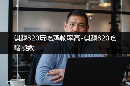 麒麟820玩吃鸡帧率高-麒麟820吃鸡帧数