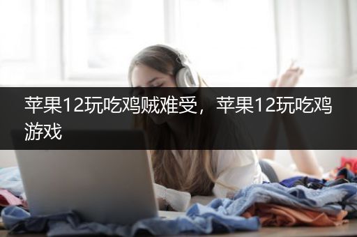 苹果12玩吃鸡贼难受，苹果12玩吃鸡游戏