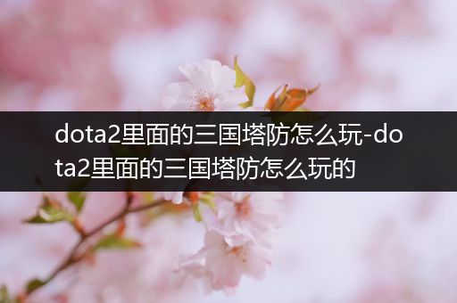 dota2里面的三国塔防怎么玩-dota2里面的三国塔防怎么玩的