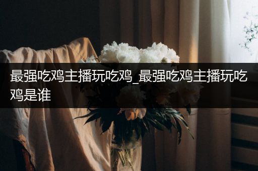 最强吃鸡主播玩吃鸡_最强吃鸡主播玩吃鸡是谁