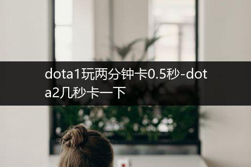 dota1玩两分钟卡0.5秒-dota2几秒卡一下