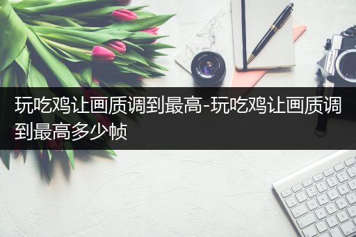 玩吃鸡让画质调到最高-玩吃鸡让画质调到最高多少帧